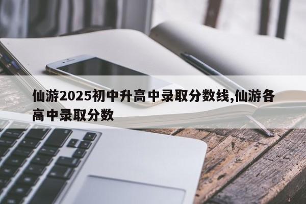 仙游2025初中升高中录取分数线,仙游各高中录取分数