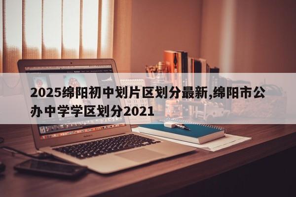2025绵阳初中划片区划分最新,绵阳市公办中学学区划分2021