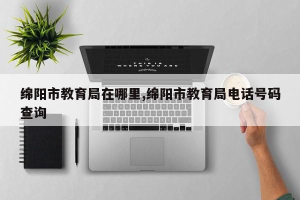绵阳市教育局在哪里,绵阳市教育局电话号码查询