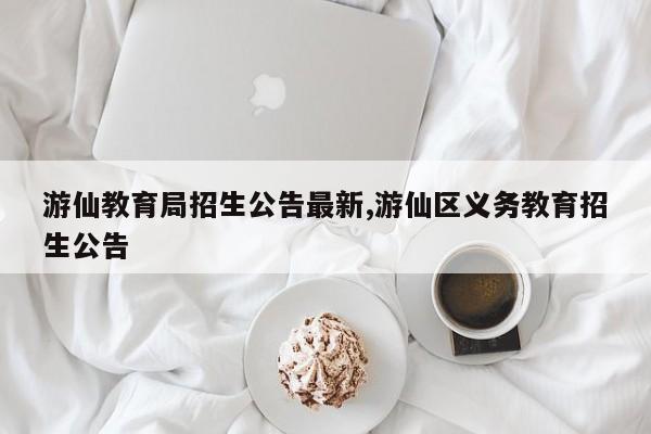 游仙教育局招生公告最新,游仙区义务教育招生公告